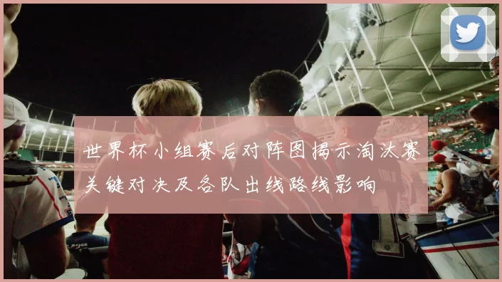 世界杯小组赛后对阵图揭示淘汰赛关键对决及各队出线路线影响