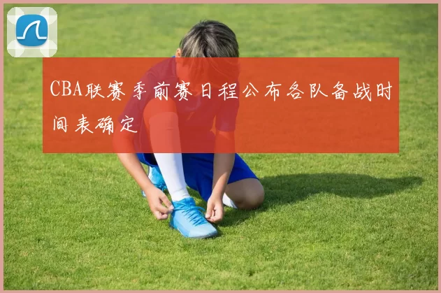 CBA联赛季前赛日程公布各队备战时间表确定