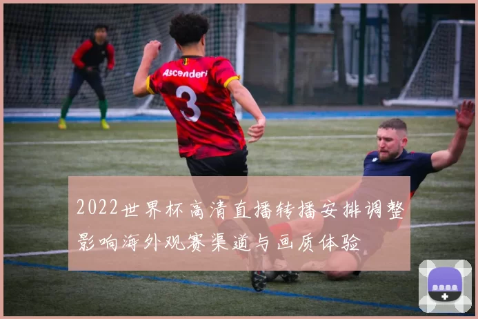 2022世界杯高清直播转播安排调整影响海外观赛渠道与画质体验