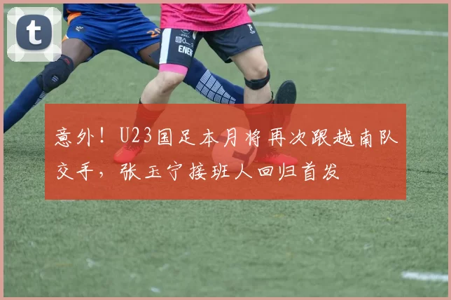 意外!U23国足本月将再次跟越南队交手,张玉宁接班人回归首发