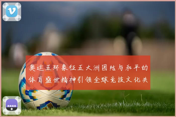 奥运五环象征五大洲团结与和平的体育盛世精神引领全球竞技文化共享