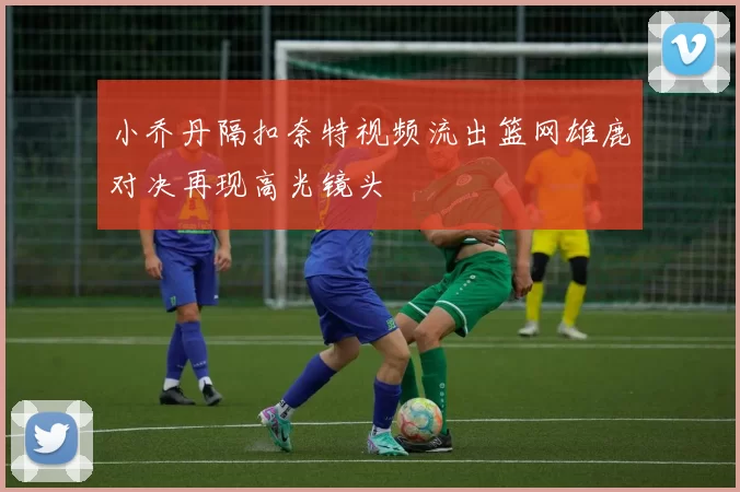 小乔丹隔扣奈特视频流出篮网雄鹿对决再现高光镜头