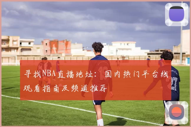 寻找NBA直播地址：国内热门平台线观看指南及频道推荐