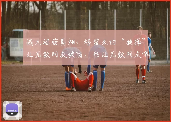 战火遮蔽真相,塔雷米的“抉择”让无数网友破防,也让无数网友唏嘘