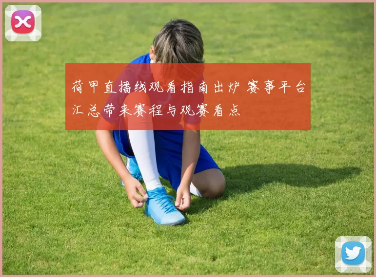 荷甲直播线观看指南出炉 赛事平台汇总带来赛程与观赛看点