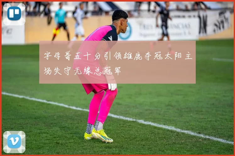 字母哥五十分引领雄鹿夺冠太阳主场失守无缘总冠军