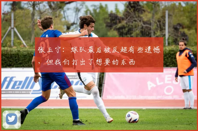 张玉宁：球队最后被反超有些遗憾，但我们打出了想要的东西