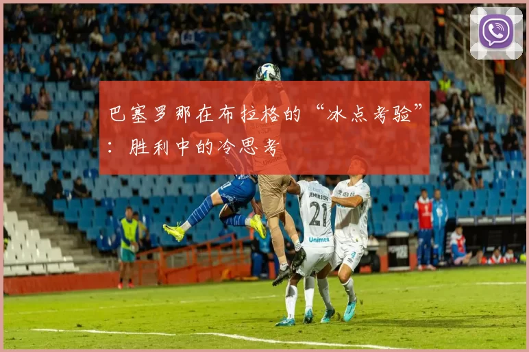 巴塞罗那在布拉格的“冰点考验”：胜利中的冷思考