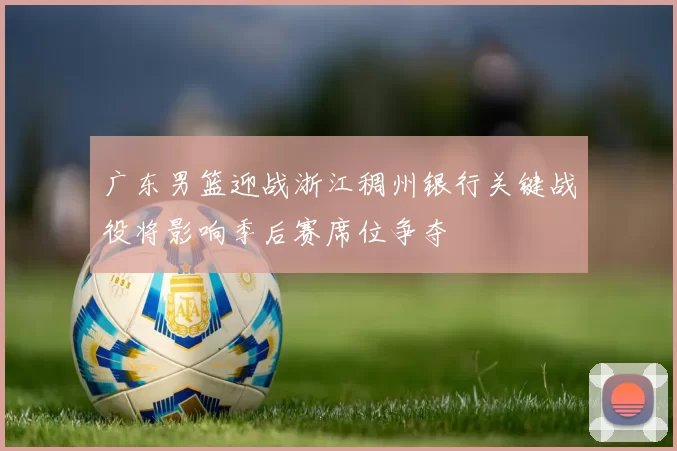 广东男篮迎战浙江稠州银行关键战役将影响季后赛席位争夺