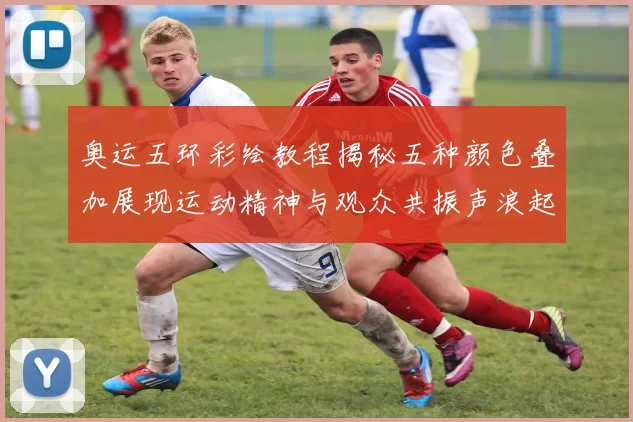 奥运五环彩绘教程揭秘五种颜色叠加展现运动精神与观众共振声浪起