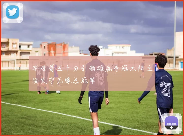 字母哥五十分引领雄鹿夺冠太阳主场失守无缘总冠军