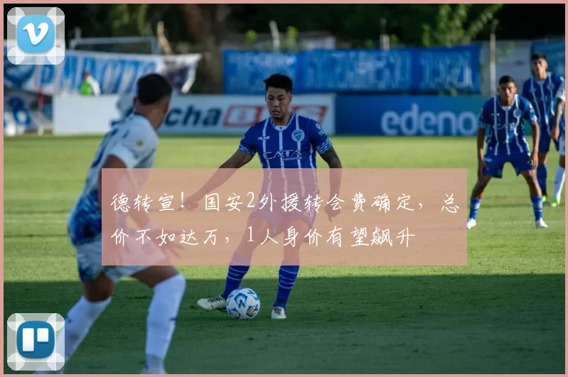 德转宣！国安2外援转会费确定，总价不如达万，1人身价有望飙升
