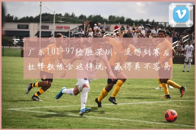 广东101-97险胜深圳，没想到赛后杜锋教练会这样说，赢得真不容易