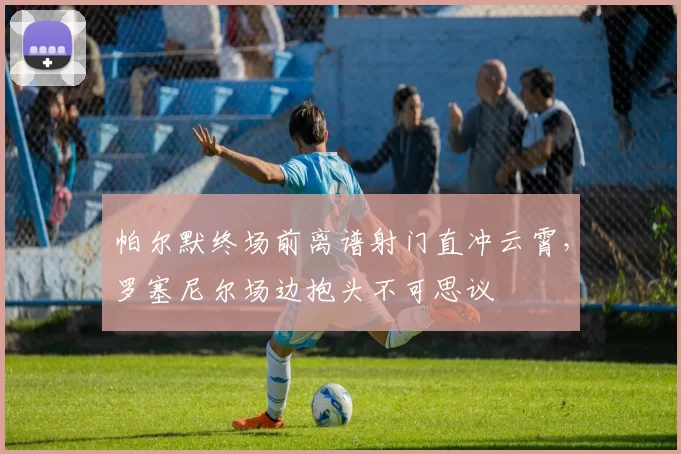 帕尔默终场前离谱射门直冲云霄,罗塞尼尔场边抱头不可思议