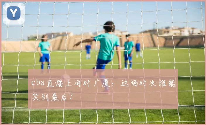cba直播上海对广厦，这场对决谁能笑到最后？