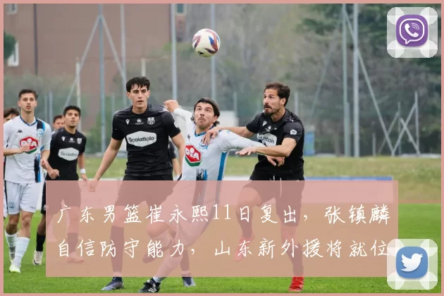 广东男篮崔永熙11日复出,张镇麟自信防守能力,山东新外援将就位_比赛_新疆_CBA