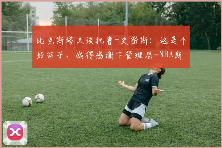 比克斯塔夫谈托鲁-史密斯：这是个好苗子，我得感谢下管理层-NBA新闻