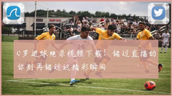 c罗进球绝杀视频下载！错过直播的你别再错过这精彩瞬间