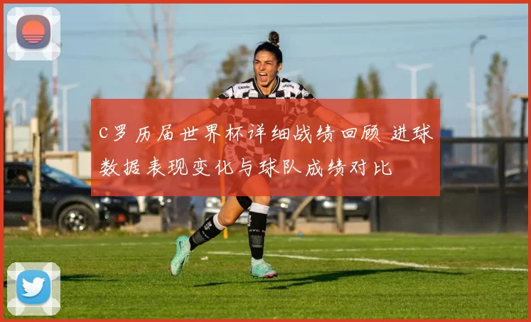 c罗历届世界杯详细战绩回顾 进球数据表现变化与球队成绩对比