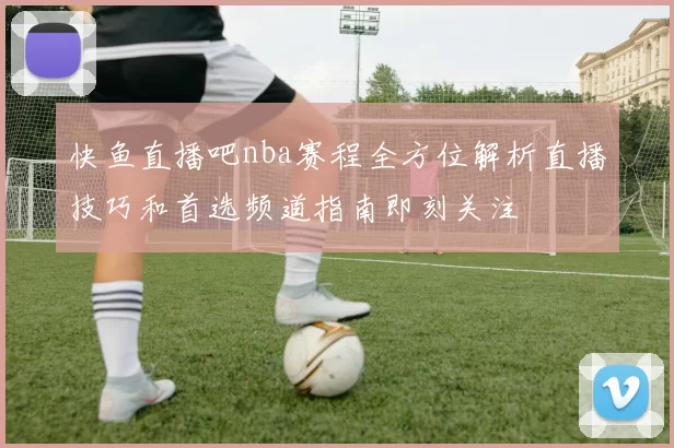 快鱼直播吧nba赛程全方位解析直播技巧和首选频道指南即刻关注