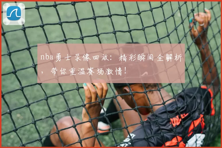 nba勇士录像回放：精彩瞬间全解析，带你重温赛场激情！