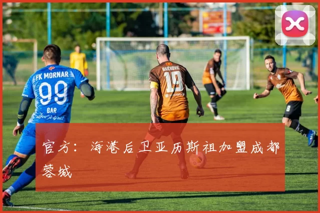 官方：海港后卫亚历斯祖加盟成都蓉城