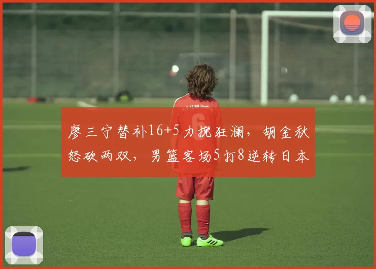 廖三宁替补16+5力挽狂澜,胡金秋怒砍两双,男篮客场5打8逆转日本