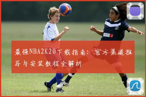 最强NBA2K20下载指南：官方渠道推荐与安装教程全解析