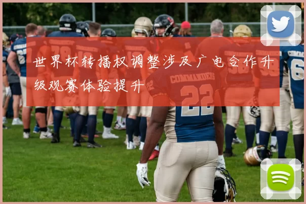 世界杯转播权调整涉及广电合作升级观赛体验提升