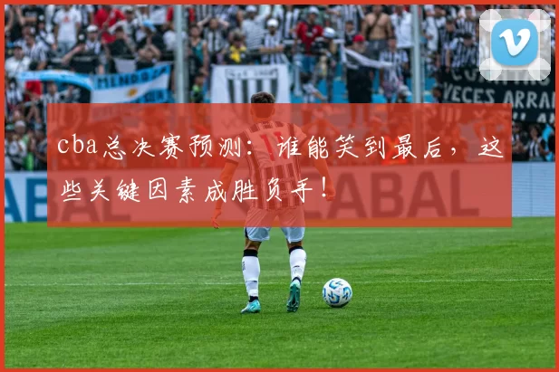cba总决赛预测：谁能笑到最后，这些关键因素成胜负手！