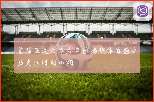 首届亚运会举办年份揭晓体育盛会历史性时刻回溯