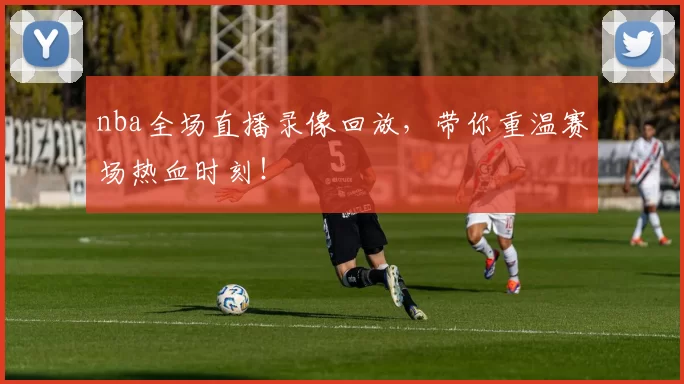 nba全场直播录像回放，带你重温赛场热血时刻！