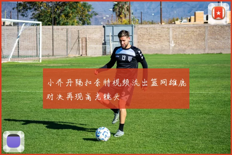 小乔丹隔扣奈特视频流出篮网雄鹿对决再现高光镜头