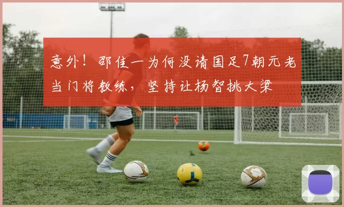 意外！邵佳一为何没请国足7朝元老当门将教练，坚持让杨智挑大梁