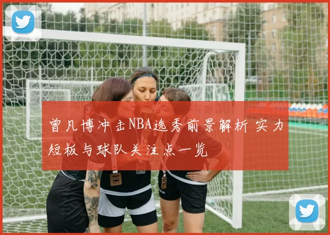 曾凡博冲击NBA选秀前景解析 实力短板与球队关注点一览