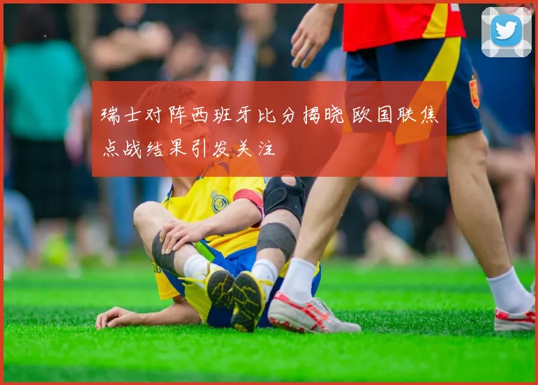 瑞士对阵西班牙比分揭晓 欧国联焦点战结果引发关注