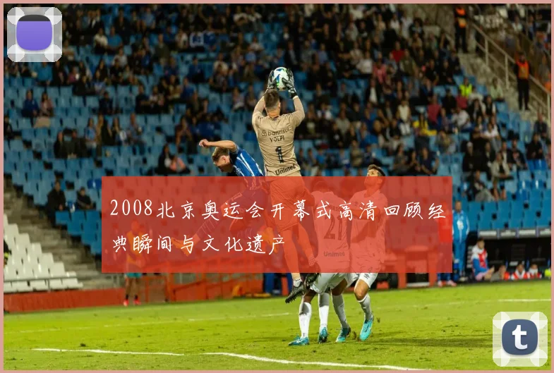 2008北京奥运会开幕式高清回顾经典瞬间与文化遗产