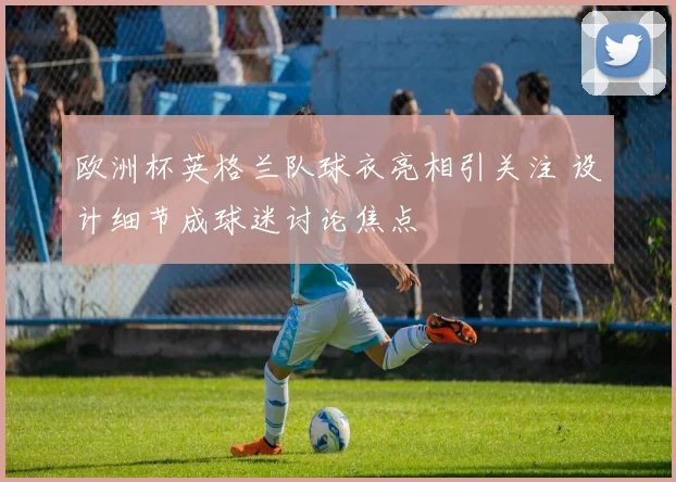 欧洲杯英格兰队球衣亮相引关注 设计细节成球迷讨论焦点