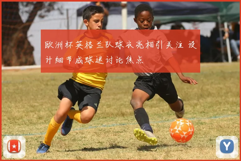 欧洲杯英格兰队球衣亮相引关注 设计细节成球迷讨论焦点