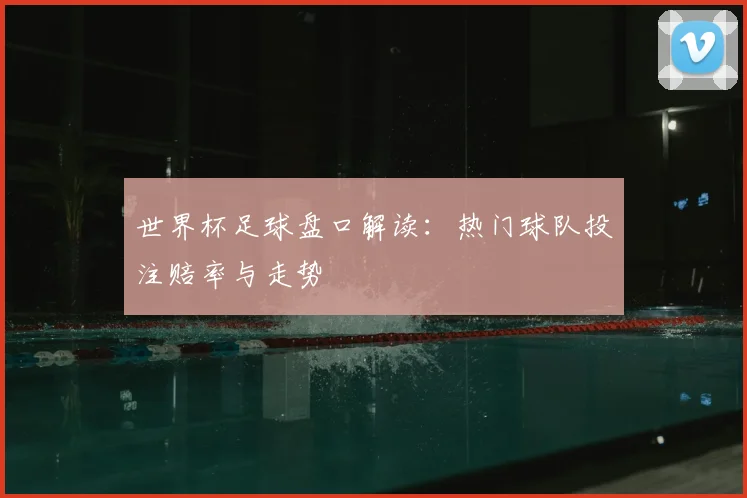 世界杯足球盘口解读：热门球队投注赔率与走势