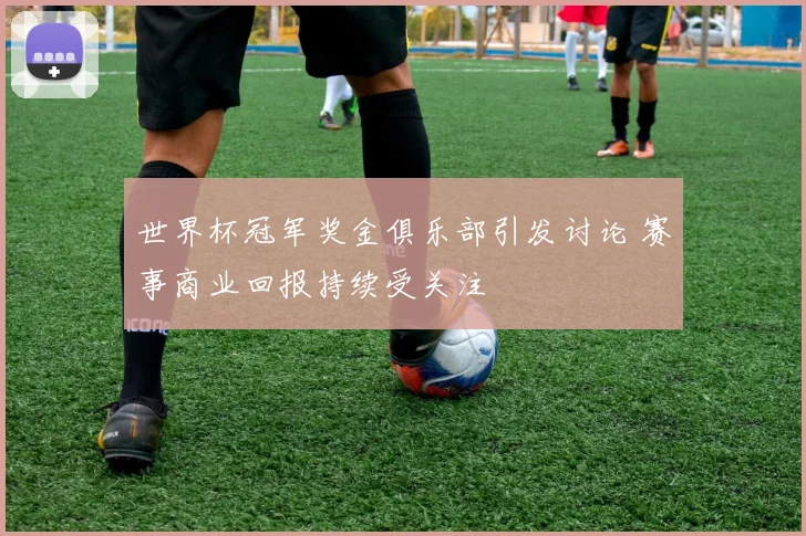 世界杯冠军奖金俱乐部引发讨论 赛事商业回报持续受关注