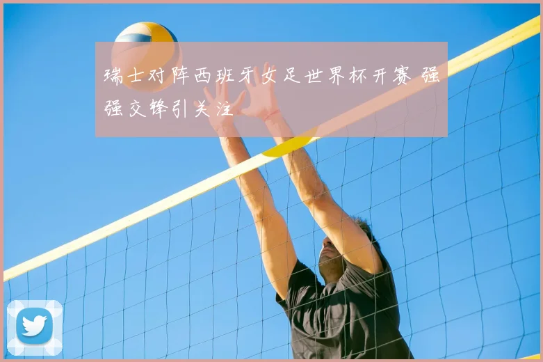 瑞士对阵西班牙女足世界杯开赛 强强交锋引关注
