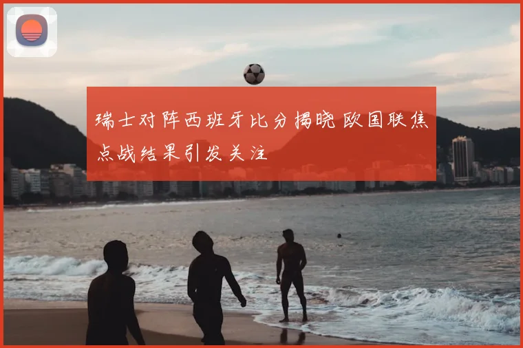 瑞士对阵西班牙比分揭晓 欧国联焦点战结果引发关注