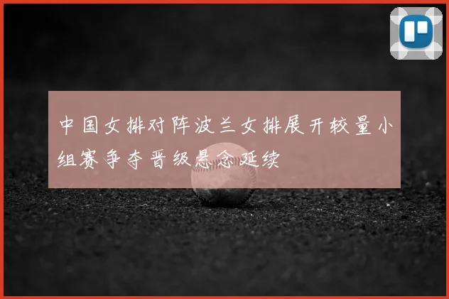 中国女排对阵波兰女排展开较量小组赛争夺晋级悬念延续