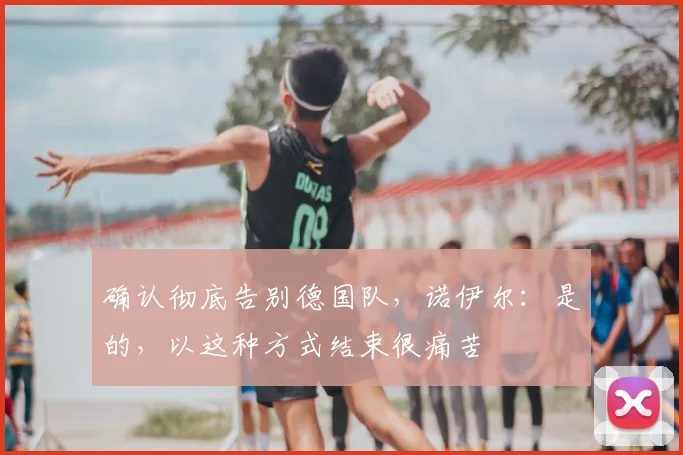 确认彻底告别德国队，诺伊尔：是的，以这种方式结束很痛苦