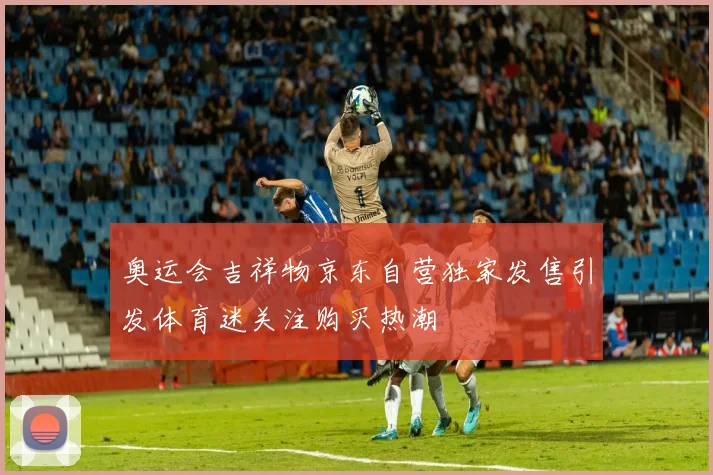 奥运会吉祥物京东自营独家发售引发体育迷关注购买热潮