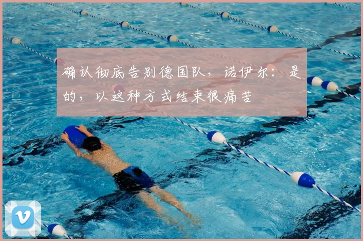 确认彻底告别德国队,诺伊尔:是的,以这种方式结束很痛苦