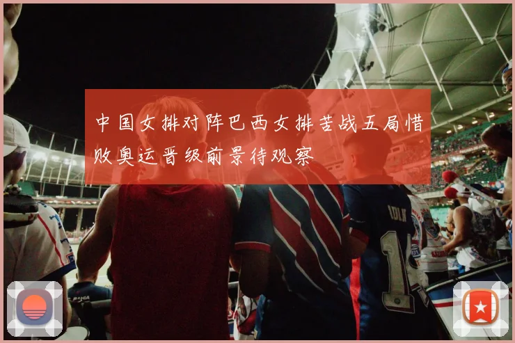 中国女排对阵巴西女排苦战五局惜败奥运晋级前景待观察