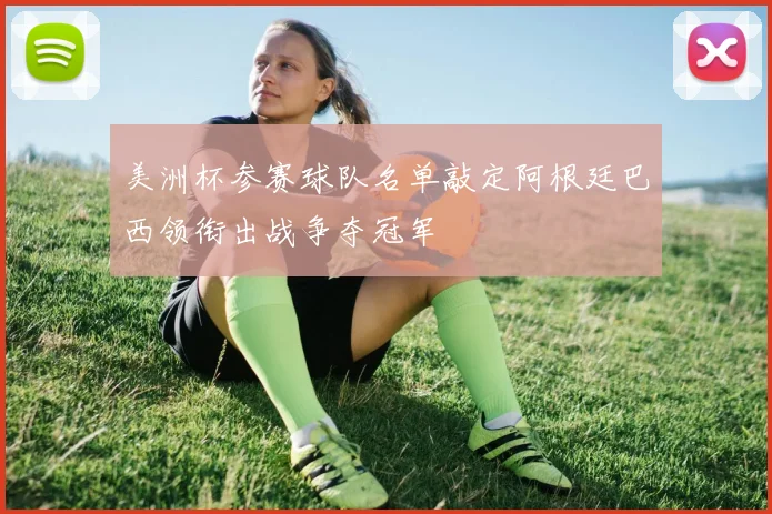 美洲杯参赛球队名单敲定阿根廷巴西领衔出战争夺冠军